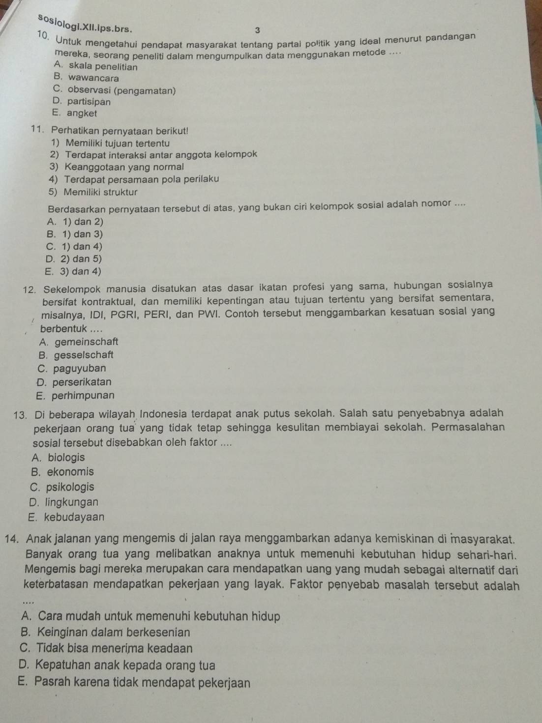 sosiologI.XII.ips.brs.
3
10. Untuk mengetahui pendapat masyarakat tentang partai politik yang ideal menurut pandangan
mereka, seorang peneliti dalam mengumpulkan data menggunakan metode ....
A. skala penelitian
B. wawancara
C. observasi (pengamatan)
D. partisipan
E. angket
11. Perhatikan pernyataan berikut!
1) Memiliki tujuan tertentu
2) Terdapat interaksi antar anggota kelompok
3) Keanggotaan yang normal
4) Terdapat persamaan pola perilaku
5) Memiliki struktur
Berdasarkan pernyataan tersebut di atas, yang bukan ciri kelompok sosial adalah nomor ....
A. 1) dan 2)
B. 1) dan 3)
C. 1) dan 4)
D. 2) dan 5)
E. 3) dan 4)
12. Sekelompok manusia disatukan atas dasar ikatan profesi yang sama, hubungan sosialnya
bersifat kontraktual, dan memiliki kepentingan atau tujuan tertentu yang bersifat sementara,
misalnya, IDI, PGRI, PERI, dan PWI. Contoh tersebut menggambarkan kesatuan sosial yang
berbentuk ... .
A. gemeinschaft
B. gesselschaft
C. paguyuban
D. perserikatan
E. perhimpunan
13. Di beberapa wilayah Indonesia terdapat anak putus sekolah. Salah satu penyebabnya adalah
pekerjaan orang tua yang tidak tetap sehingga kesulitan membiayai sekolah. Permasalahan
sosial tersebut disebabkan oleh faktor ....
A. biologis
B. ekonomis
C. psikologis
D. lingkungan
E. kebudayaan
14. Anak jalanan yang mengemis di jalan raya menggambarkan adanya kemiskinan di masyarakat.
Banyak orang tua yang melibatkan anaknya untuk memenuhi kebutuhan hidup sehari-hari.
Mengemis bagi mereka merupakan cara mendapatkan uang yang mudah sebagai alternatif dari
keterbatasan mendapatkan pekerjaan yang layak. Faktor penyebab masalah tersebut adalah
A. Cara mudah untuk memenuhi kebutuhan hidup
B. Keinginan dalam berkesenian
C. Tidak bisa menerima keadaan
D. Kepatuhan anak kepada orang tua
E. Pasrah karena tidak mendapat pekerjaan