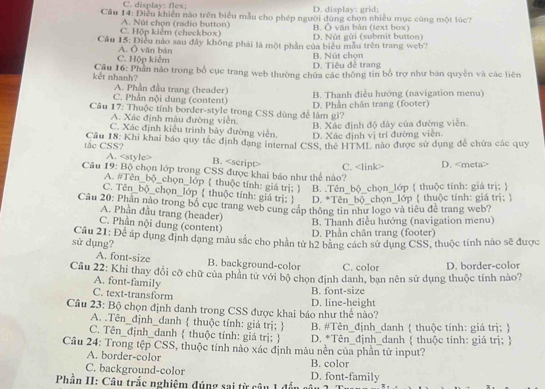 C. display: flex; D. display: grid;
Cầu 14: Điều khiến nảo trên biểu mẫu cho phép người dùng chọn nhiều mục cùng một lúc?
A. Nút chọn (radio button) B. Ô văn bản (text box)
C. Hộp kiêm (checkbox) D. Nút gửi (submit button)
Câu 15: Điều nào sau đây không phải là một phần của biểu mẫu trên trang web?
A. Ô văn bản
C. Hộp kiểm B. Nút chọn
D. Tiêu đề trang
Câu 16: Phần nào trong bố cục trang web thường chứa các thông tin bổ trợ như bản quyền và các liên
kết nhanh?
A. Phần đầu trang (header)
C. Phần nội dung (content) B. Thanh điều hướng (navigation menu)
D. Phần chân trang (footer)
Cầu 17: Thuộc tính border-style trong CSS dùng để làm gì?
A. Xác định màu đường viền.
B. Xác định độ dày của đường viền.
C. Xác định kiều trình bày đường viền. D. Xác định vị trí đường viền.
Câu 18: Khi khai báo quy tắc định dạng internal CSS, thẻ HTML nào được sử dụng để chứa các quy
tắc CSS?
A.
B. <option>D. <meta>
<option>C. <link>
 Câu 19: Bộ chọn lớp trong CSS được khai báo như thế nào?
<option>A. #Tên_bộ_chọn_lớp  thuộc tính: giá trị;  <option>B. .Tên_bộ_chọn_lớp  thuộc tính: giá trị; 
C. Tên_bộ_chọn_lớp  thuộc tính: giá trị;   <option>D. *Tên_bộ_chọn_lớp  thuộc tính: giá trị; 
 Câu 20: Phần nào trong bố cục trang web cung cấp thông tin như logo và tiêu đề trang web?
A. Phần đầu trang (header)
B. Thanh điều hướng (navigation menu)
<option>C. Phần nội dung (content)
 <option>D. Phần chân trang (footer)
 Câu 21: Để áp dụng định dạng màu sắc cho phần tử h2 bằng cách sử dụng CSS, thuộc tính nào sẽ được
sử dụng?
<option>A. font-size <option>B. background-color C. color
<option>D. border-color
 Câu 22: Khi thay đổi cỡ chữ của phần tử với bộ chọn định danh, bạn nên sử dụng thuộc tính nào?
A. font-family
C. text-transform
B. font-size
D. line-height
 Câu 23: Bộ chọn định danh trong CSS được khai báo như thế nào?
A. .Tên_định_danh  thuộc tính: giá trị;   B. #Tên_định_danh  thuộc tính: giá trị; 
C. Tên_định_danh  thuộc tính: giá trị; D. *Tên_định_danh  thuộc tính: giá trị; 
 Câu 24: Trong tệp CSS, thuộc tính nào xác định màu nền của phần tử input?
A. border-color B. color
C. background-color D. font-family
 Phần II: Câu trắc nghiệm đúng sai từ câu 1 đến