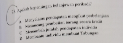 Apakah kepentingan belanjawan peribadi?
A Menyelaras pendapatan mengikut perbelanjaan
B Merancang pembelian barang secara kredit
C Menambah jumlah pendapatan individu
D Membantu individu membuat Tabungan