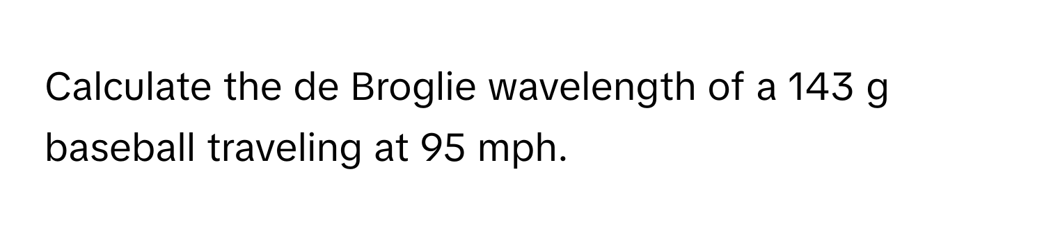 Calculate the de Broglie wavelength of a 143 g baseball traveling at 95 mph.