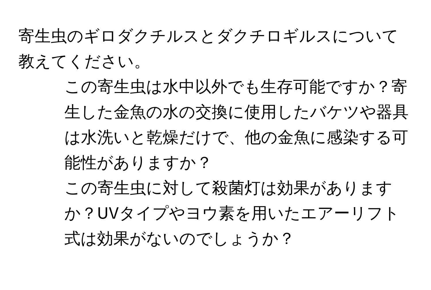 寄生虫のギロダクチルスとダクチロギルスについて教えてください。

1. この寄生虫は水中以外でも生存可能ですか？寄生した金魚の水の交換に使用したバケツや器具は水洗いと乾燥だけで、他の金魚に感染する可能性がありますか？
2. この寄生虫に対して殺菌灯は効果がありますか？UVタイプやヨウ素を用いたエアーリフト式は効果がないのでしょうか？