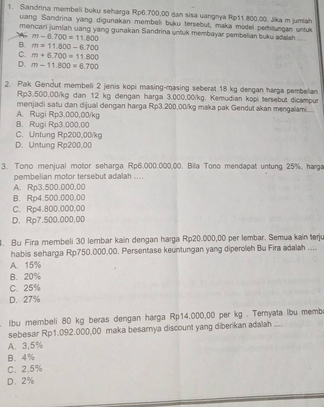 Sandrina membeli buku seharga Rp6.700,00 dan sisa uangnya Rp11.800,00. Jika m jumlah
uang Sandrina yang digunakan membeli buku tersebut, maka model perhitungan untuk
mencari jumlah uang yang gunakan Sandrina untuk membayar pembelian buku adalah ....
m-6.700=11.800
B. m=11.800-6.700
C. m+6.700=11.800
D. m-11.800=6.700
2. Pak Gendut membeli 2 jenis kopi masing-masing seberat 18 kg dengan harga pembelian
Rp3.500,00/kg dan 12 kg dengan harga 3.000,00/kg. Kemudian kopi tersebut dicampur
menjadi satu dan dijual dengan harga Rp3.200,00/kg maka pak Gendut akan mengalami....
A. Rugi Rp3.000,00/kg
B. Rugi Rp3.000,00
C. Untung Rp200,00/kg
D. Untung Rp200,00
3. Tono menjual motor seharga Rp6.000.000,00. Bila Tono mendapat untung 25%, harga
pembelian motor tersebut adalah ....
A. Rp3.500.000,00
B. Rp4.500.000,00
C. Rp4.800.000,00
D. Rp7.500.000,00
4. Bu Fira membeli 30 lembar kain dengan harga Rp20.000,00 per lembar. Semua kain terju
habis seharga Rp750.000,00. Persentase keuntungan yang diperoleh Bu Fira adalah ....
A. 15%
B. 20%
C. 25%
D. 27%
. Ibu membeli 80 kg beras dengan harga Rp14.000,00 per kg . Ternyata lbu memba
sebesar Rp1.092.000,00 maka besarnya discount yang diberikan adalah ....
A. 3,5%
B、4%
C. 2,5%
D. 2%