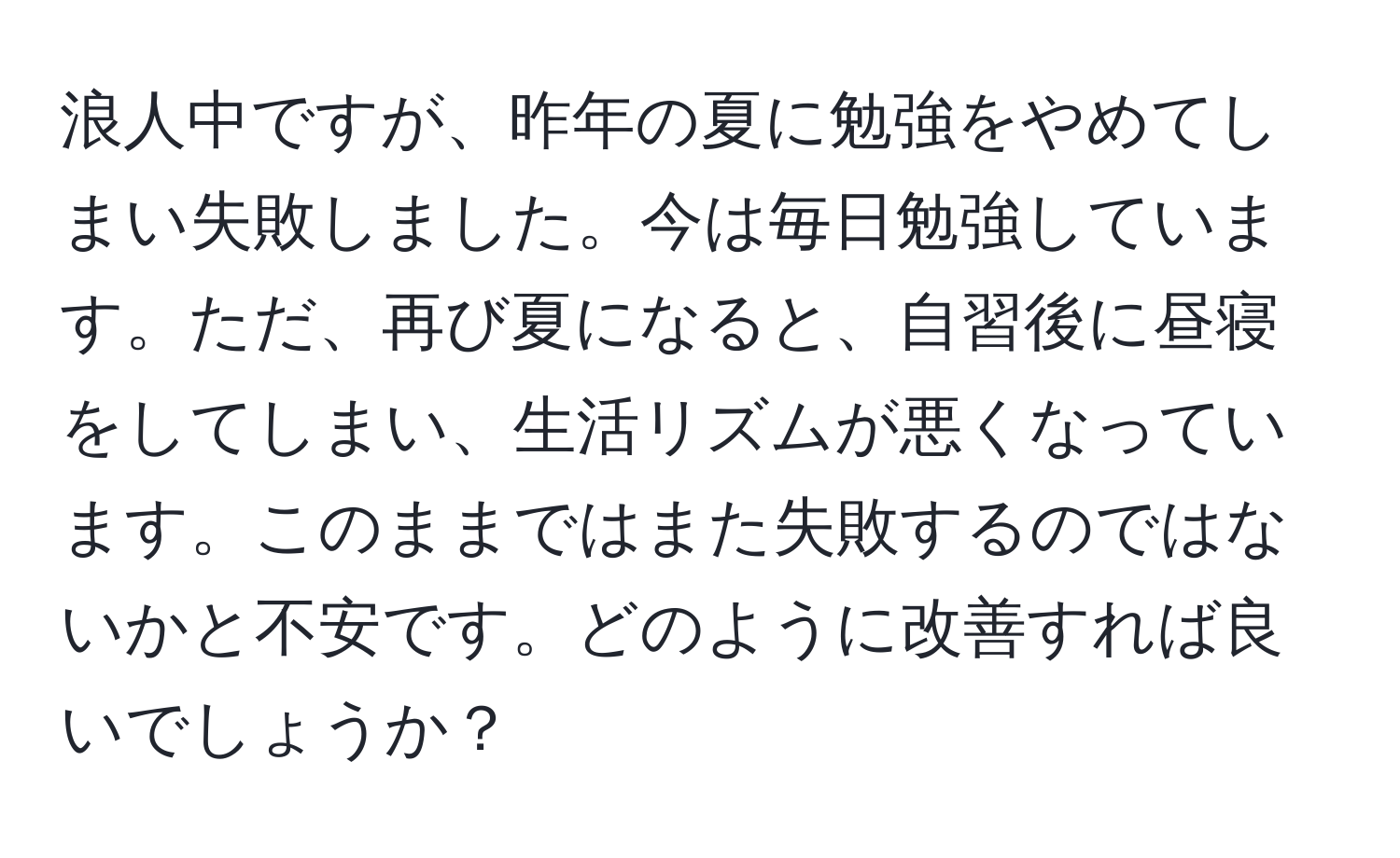 浪人中ですが、昨年の夏に勉強をやめてしまい失敗しました。今は毎日勉強しています。ただ、再び夏になると、自習後に昼寝をしてしまい、生活リズムが悪くなっています。このままではまた失敗するのではないかと不安です。どのように改善すれば良いでしょうか？