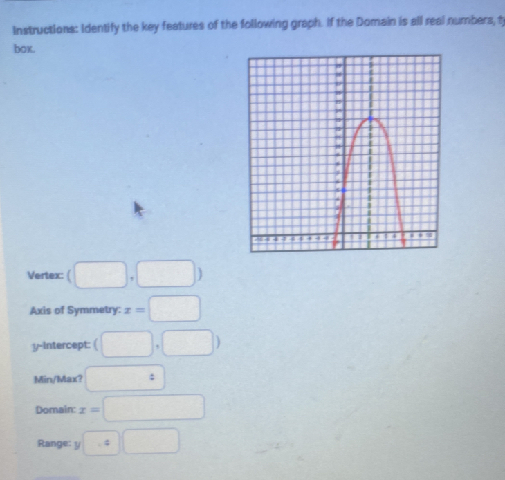 Instructions: Identify the key features of the following graph. If the Domain is all real numbers, t 
box. 
Vertex: (□ ,□ )
Axis of Symmetry: x=□
y-intercept: (□ ,□ )
Min/Max? □ : 
Domain: x=□
Range: y□ :□