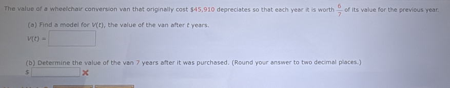 The value of a wheelchair conversion van that originally cost $45,910 depreciates so that each year it is worth  6/7  of its value for the previous year. 
(a) Find a model for V(t) , the value of the van after t years.
V(t)=□
(b) Determine the value of the van 7 years after it was purchased. (Round your answer to two decimal places.)
s□ *