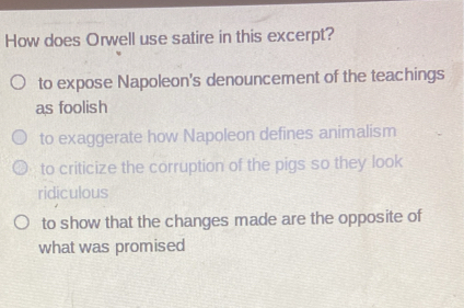 How does Orwell use satire in this excerpt?
to expose Napoleon's denouncement of the teachings
as foolish
to exaggerate how Napoleon defines animalism
to criticize the corruption of the pigs so they look
ridiculous
to show that the changes made are the opposite of
what was promised