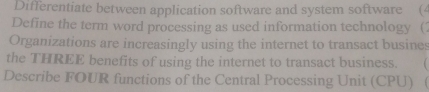 Differentiate between application software and system software (4 
Define the term word processing as used information technology ( 
Organizations are increasingly using the internet to transact busines 
the THREE benefits of using the internet to transact business. 
Describe FOUR functions of the Central Processing Unit (CPU) 