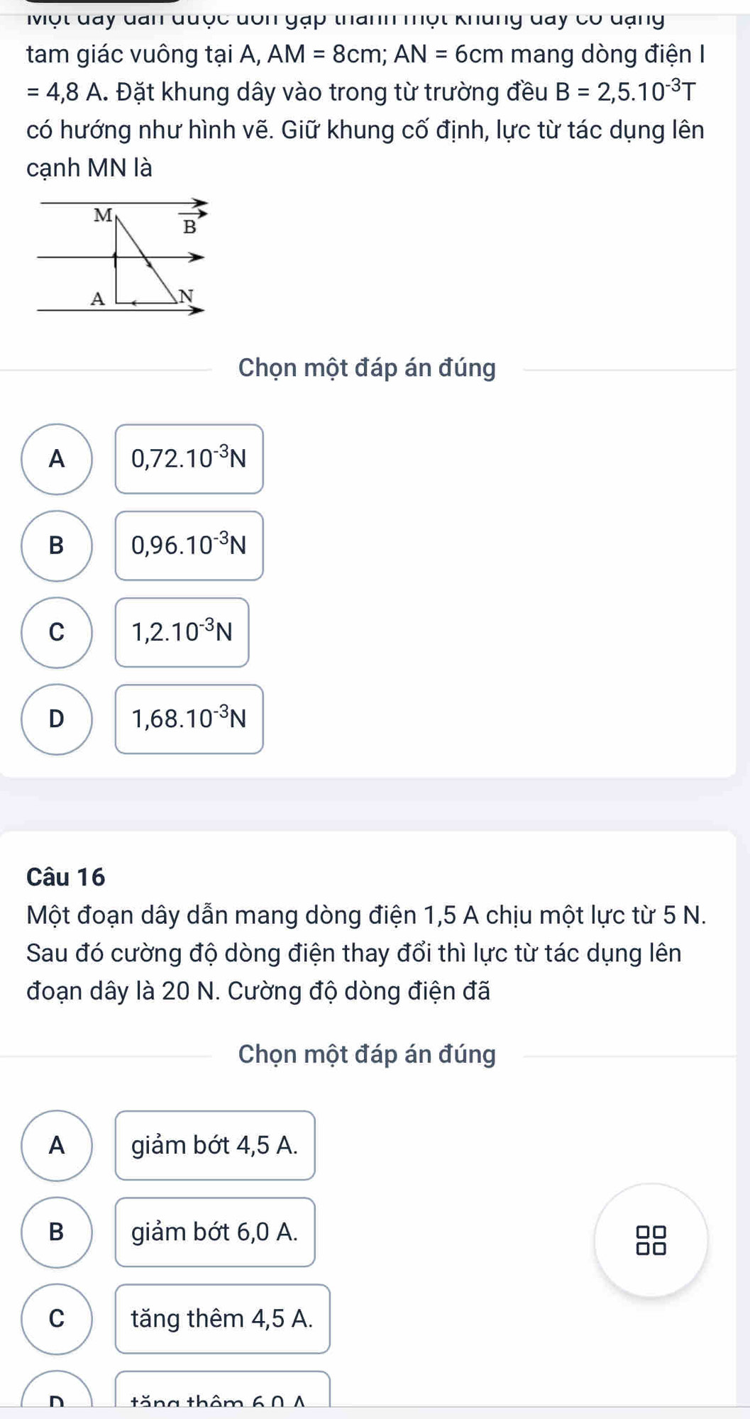 Một đay đan được dôn gặp thanh một khủng đay có đạng
tam giác vuông tại A, AM=8cm; AN=6cm mang dòng điện I
=4,8A A. Đặt khung dây vào trong từ trường đều B=2,5.10^(-3)T
có hướng như hình vẽ. Giữ khung cố định, lực từ tác dụng lên
cạnh MN là
M B
A N
Chọn một đáp án đúng
A 0,72.10^(-3)N
B 0,96.10^(-3)N
C 1,2.10^(-3)N
D 1,68.10^(-3)N
Câu 16
Một đoạn dây dẫn mang dòng điện 1,5 A chịu một lực từ 5 N.
Sau đó cường độ dòng điện thay đổi thì lực từ tác dụng lên
đoạn dây là 20 N. Cường độ dòng điện đã
Chọn một đáp án đúng
A giảm bớt 4,5 A.
B giảm bớt 6,0 A.
8
C tăng thêm 4,5 A.
n tăng thêm 60 A