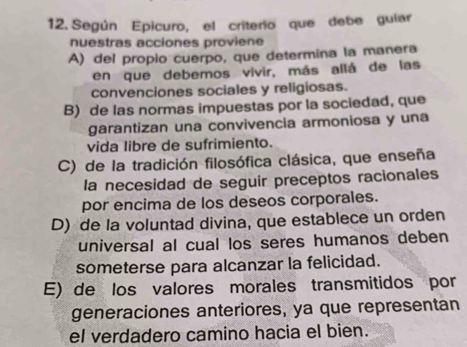 Según Epicuro, el criterio que debe guiar
nuestras acciones proviene
A) del propio cuerpo, que determina la manera
en que debemos vivir, más allá de las
convenciones sociales y religiosas.
B) de las normas impuestas por la sociedad, que
garantizan una convivencia armoniosa y una
vida libre de sufrimiento.
C) de la tradición filosófica clásica, que enseña
la necesidad de seguir preceptos racionales
por encima de los deseos corporales.
D) de la voluntad divina, que establece un orden
universal al cual los seres humanos deben
someterse para alcanzar la felicidad.
E) de los valores morales transmitidos por
generaciones anteriores, ya que representan
el verdadero camino hacia el bien.