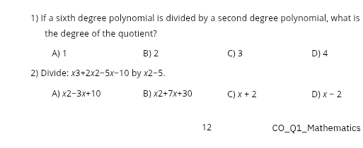 If a sixth degree polynomial is divided by a second degree polynomial, what is
the degree of the quotient?
A) 1 B) 2 C) 3 D) 4
2) Divide: x3+2x2-5x-10 by x2-5.
A) x2-3x+10 B) x2+7x+30 C) x+2 D) x-2
12 CO_Q1_Mathematics