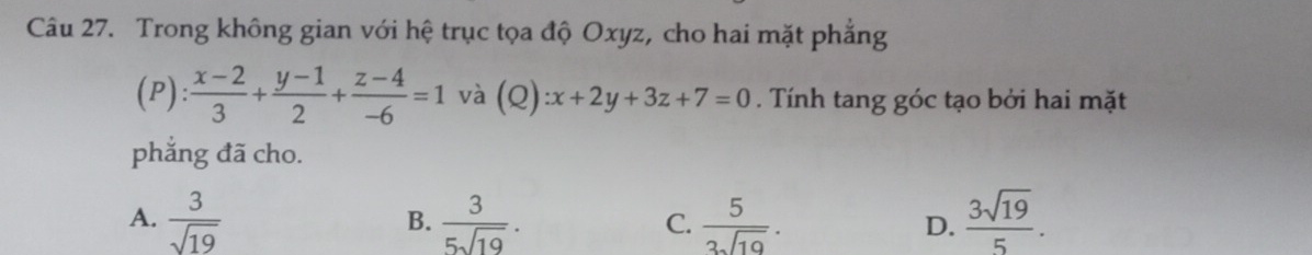 Trong không gian với hệ trục tọa độ Oxyz, cho hai mặt phẳng
(P): (x-2)/3 + (y-1)/2 + (z-4)/-6 =1 và (Q) :x+2y+3z+7=0. Tính tang góc tạo bởi hai mặt
phẳng đã cho.
A.  3/sqrt(19)   3/5sqrt(19) .  5/3sqrt(19) . D.  3sqrt(19)/5 . 
B.
C.