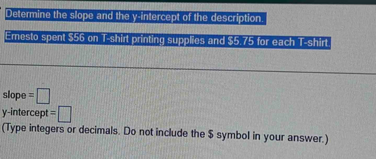 Determine the slope and the y-intercept of the description. 
Emesto spent $56 on T-shirt printing supplies and $5.75 for each T-shirt 
slope =□
y-intercept =□
(Type integers or decimals. Do not include the $ symbol in your answer.)