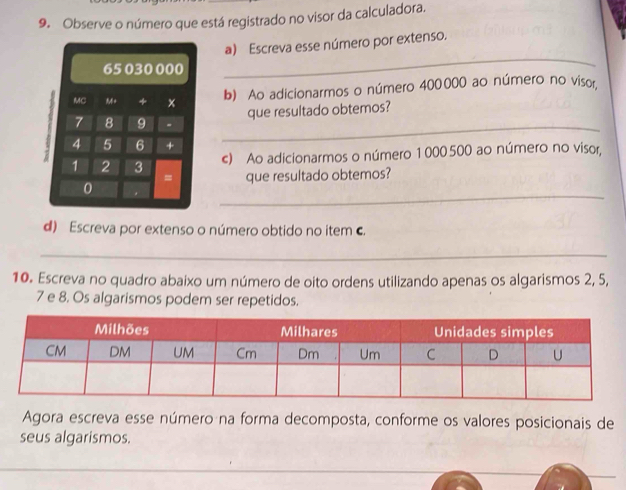 Observe o número que está registrado no visor da calculadora. 
a) Escreva esse número por extenso. 
_ 
b) Ao adicionarmos o número 400000 ao número no visor. 
que resultado obtemos? 
c) Ao adicionarmos o número 1 000500 ao número no visor, 
que resultado obtemos? 
_ 
d) Escreva por extenso o número obtido no item c. 
_ 
10. Escreva no quadro abaixo um número de oito ordens utilizando apenas os algarismos 2, 5,
7 e 8. Os algarismos podem ser repetidos. 
Agora escreva esse número na forma decomposta, conforme os valores posicionais de 
seus algarismos.