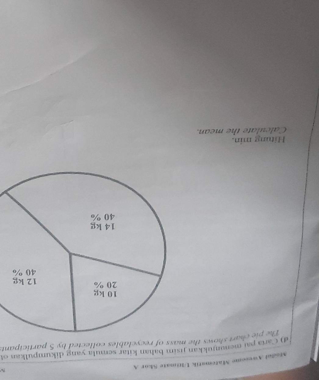 Madal Awesome Matematik Ultimate Skor A 
d) Carta pai menunjukkan jisim bahan kitar semula yang dikumpulkan ol 
The pie chart shows the mass of recyclables collected by 5 participant. 
Hitung min. 
Calculate the mean.