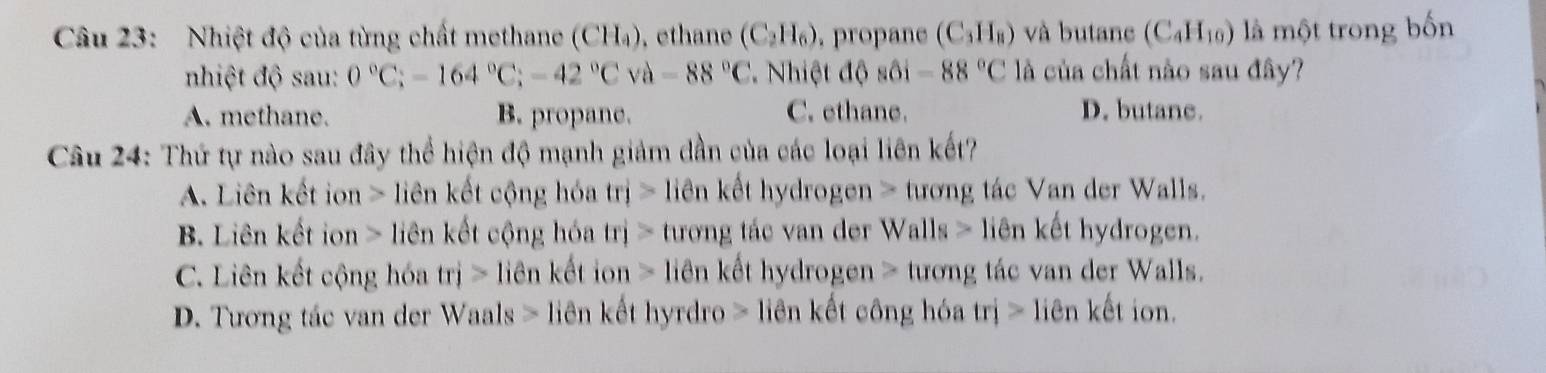 Nhiệt độ của từng chất methane (CH_4). ethane (C_2H_6) , propane (C_3H_8) và butane (C_4H_10) là một trong bốn
nhiệt độ sau: 0°C; -164°C; -42°Cva-88°C * Nhiệt độ sôi -88°C là của chất nào sau đây?
A. methane. B. propane. C. ethane. D. butane.
Câu 24: Thứ tự nào sau đây thể hiện độ mạnh giảm dần của các loại liên kết?
A. Liên kết ion > liên kết cộng hóa trj> iên kết hydrogen > tương tác Van der Walls.
B. Liên kết ion > liên kết cộng hóa trj> tương tác van der Walls > liên kết hydrogen.
C. Liên kết cộng hóa trj> lien kết ion > liên kết hydrogen > tương tác van der Walls.
D. Tương tác van der Waals > liên kết hyrdro > liên kết công hóa trj>lie ên kết ion.