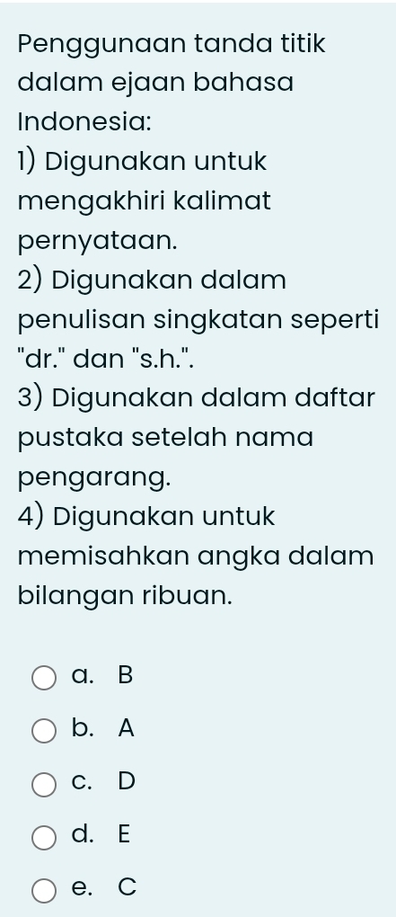 Penggunaan tanda titik
dalam ejaan bahasa
Indonesia:
1) Digunakan untuk
mengakhiri kalimat
pernyataan.
2) Digunakan dalam
penulisan singkatan seperti
"dr." dan "s.h.".
3) Digunakan dalam daftar
pustaka setelah nama
pengarang.
4) Digunakan untuk
memisahkan angka dalam
bilangan ribuan.
a. B
b. A
c. D
d. E
e. C