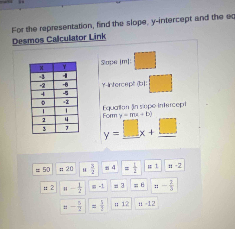 ma 
For the representation, find the slope, y-intercept and the eq 
Desmos Calculator Link 
Slope (m): □ 
Y-Intercept (b): □ 
Equation in slope-intercept 
Form y=mx+b)
y=_ □ x+_ □ 
50 20  3/2  4  1/2  1 -2
:; 2 - 1/2  :: L + 3 :: 6 :: - 2/3 
::- 5/2  ::  5/2  12 -12