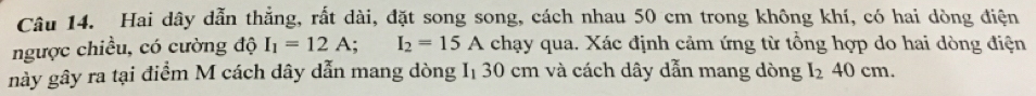 Hai dây dẫn thẳng, rất dài, đặt song song, cách nhau 50 cm trong không khí, có hai dòng điện 
ngược chiều, có cường độ I_1=12A; I_2=15A chạy qua. Xác định cảm ứng từ tổng hợp do hai dòng điện 
này gây ra tại điểm M cách dây dẫn mang dòng I₁ 30 cm và cách dây dẫn mang dòng I_240cm.