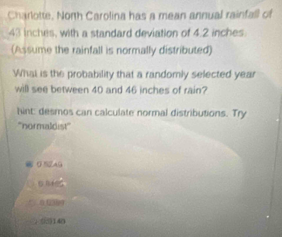 Charlotte, North Carolina has a mean annual rainfall of
43 inches, with a standard deviation of 4.2 inches
(Assume the rainfall is normally distributed)
What is the probability that a randomly selected year
will see between 40 and 46 inches of rain?
hint: desmos can calculate normal distributions. Try
'normaldist”
05A9
o mes
140