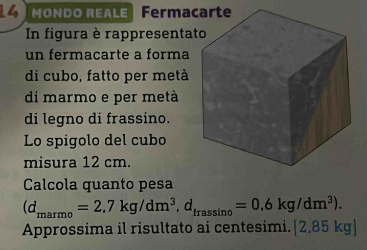 MONDO REALE Ferma 
In figura è rappresenta 
un fermacarte a forma 
di cubo, fatto per metà 
di marmo e per metà 
di legno di frassino. 
Lo spigolo del cubo 
misura 12 cm. 
Calcola quanto pesa
(d_marmo=2,7kg/dm^3, d_frassin o=0,6kg/dm^3). 
Approssima il risultato ai centesimi. [2,85kg]