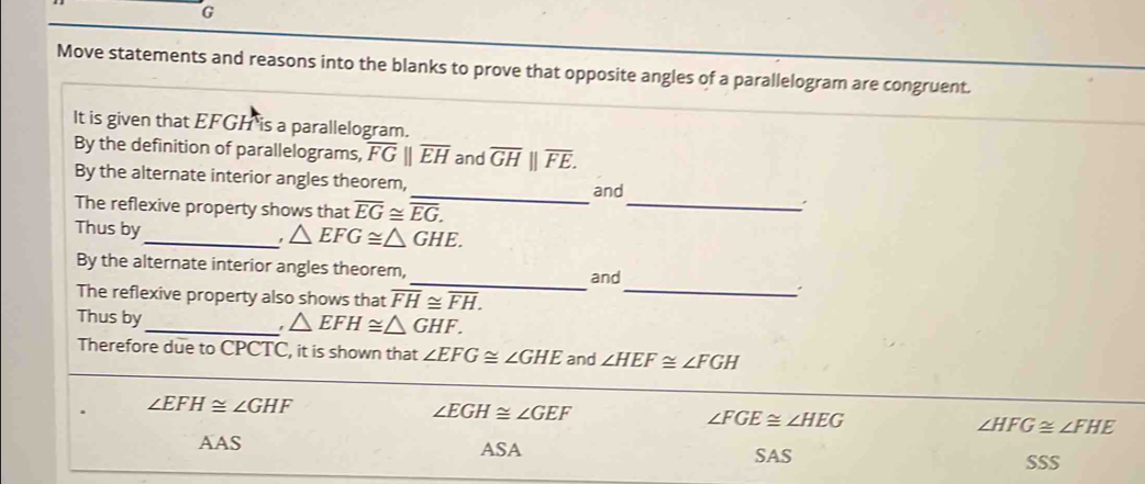 G
Move statements and reasons into the blanks to prove that opposite angles of a parallelogram are congruent.
It is given that EFGH is a parallelogram.
By the definition of parallelograms, overline FGparallel overline EH and overline GH||overline FE. 
By the alternate interior angles theorem,
_
_and
The reflexive property shows that overline EG≌ overline EG. 
Thus by
_ △ EFG≌ △ GHE. 
By the alternate interior angles theorem,
_and
The reflexive property also shows that overline FH≌ overline FH. _
Thus by_ △ EFH≌ △ GHF. 
Therefore due to CPCTC, it is shown that ∠ EFG≌ ∠ GHE and ∠ HEF≌ ∠ FGH
∠ EFH≌ ∠ GHF
∠ EGH≌ ∠ GEF
∠ FGE≌ ∠ HEG
∠ HFG≌ ∠ FHE
AAS ASA SAS
SSS