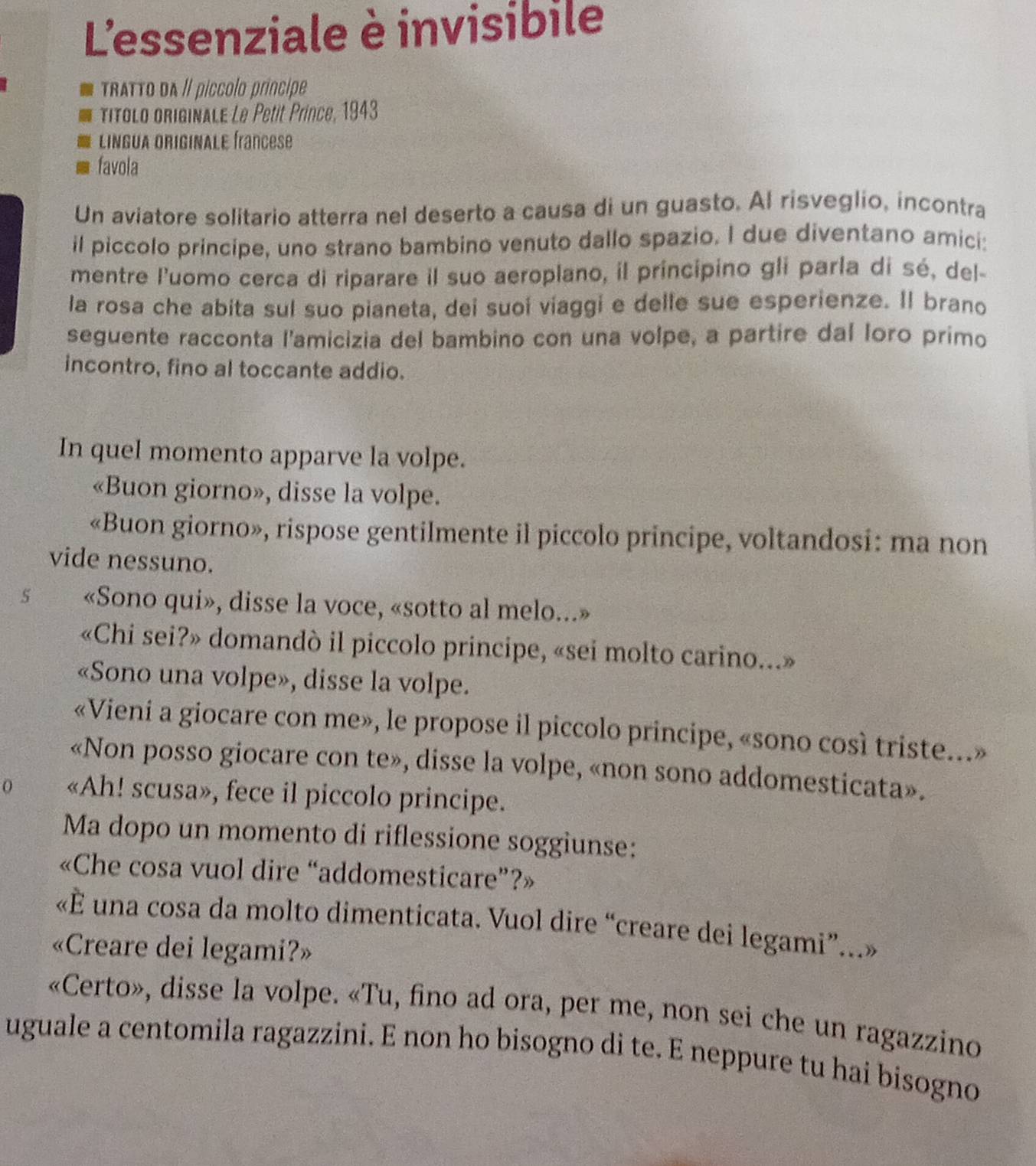 L'essenziale è invisibile
TRaTTo dA // píccolo príncipe
Títolo originalE Le Petit Prince, 1943
LINGUA ORIGINALE francese
favola
Un aviatore solitario atterra nel deserto a causa di un guasto. Al risveglio, incontra
il piccolo principe, uno strano bambino venuto dallo spazio. I due diventano amici:
mentre l'uomo cerca di riparare il suo aeroplano, il príncipino gli parla di sé, del-
la rosa che abita sul suo pianeta, dei suoí viaggi e delle sue esperienze. Il brano
seguente racconta l'amicizia del bambino con una volpe, a partire dal loro primo
incontro, fino al toccante addio.
In quel momento apparve la volpe.
«Buon giorno», disse la volpe.
«Buon giorno», rispose gentilmente il piccolo principe, voltandosi: ma non
vide nessuno.
5 «Sono qui», disse la voce, «sotto al melo...»
«Chi sei?» domandò il piccolo principe, «sei molto carino...»
«Sono una volpe», disse la volpe.
«Vieni a giocare con me», le propose il piccolo principe, «sono così triste...»
«Non posso giocare con te», disse la volpe, «non sono addomesticata».
0 «Ah! scusa», fece il piccolo principe.
Ma dopo un momento di riflessione soggiunse:
«Che cosa vuol dire “addomesticare”?»
«È una cosa da molto dimenticata. Vuol dire “creare dei legami”...»
«Creare dei legami?»
«Certo», disse la volpe. «Tu, fino ad ora, per me, non sei che un ragazzino
uguale a centomila ragazzini. E non ho bisogno di te. E neppure tu hai bisogno