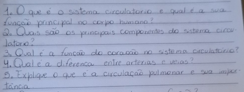 gue e o sistema circulatorio e qual e a sua 
foncao principal no corlo humano? 
Do Quais sao os principais compenentes do sistema circu 
latoro? 
3. Oual e a funcao do coracao no sistema circulatorio? 
4. Clale a diferenca entre arterias e veras? 
5. Explique o gue e a circulagao pulmonar e sua imper 
fancia