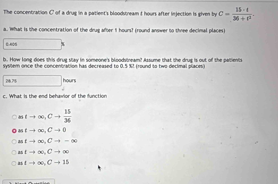 The concentration C of a drug in a patient's bloodstream t hours after injection is given by C= 15· t/36+t^2 . 
a. What is the concentration of the drug after 1 hours? (round answer to three decimal places)
0.405 %
b. How long does this drug stay in someone's bloodstream? Assume that the drug is out of the patients
system once the concentration has decreased to 0.5 %? (round to two decimal places)
28.75 □ hours
c. What is the end behavior of the function
astto ∈fty , Cto  15/36 
astto ∈fty , Cto 0
astto ∈fty , Cto -∈fty
astto ∈fty , Cto ∈fty
astto ∈fty , Cto 15