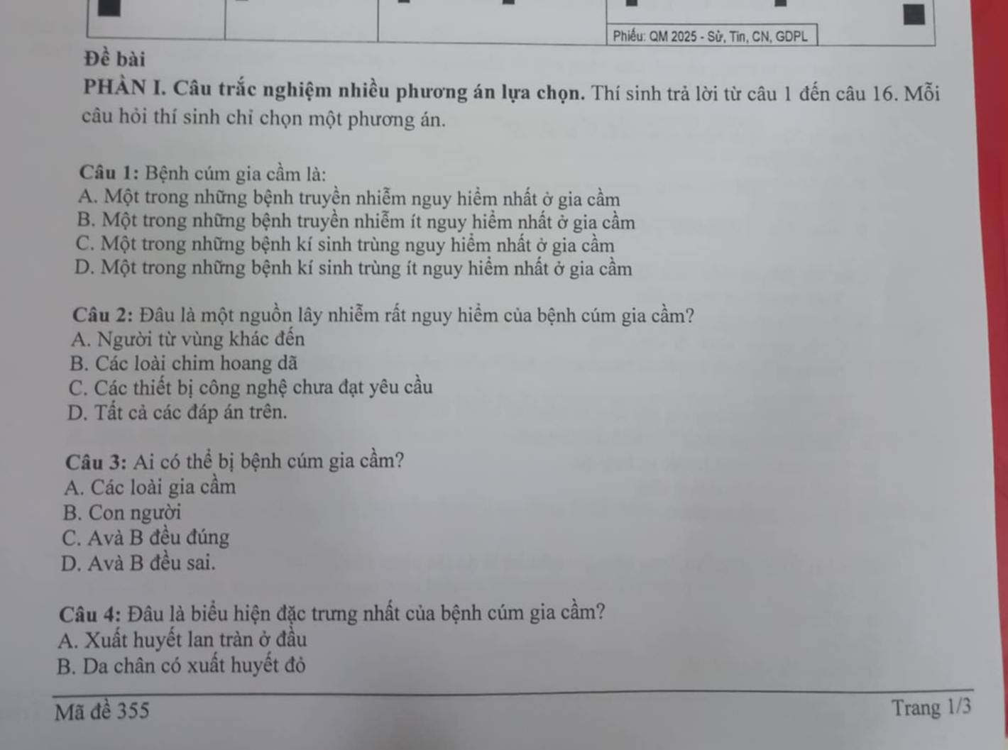 Phiếu: QM 2025 - Sử, Tin, CN, GDPL
Đề bài
PHÀN I. Câu trắc nghiệm nhiều phương án lựa chọn. Thí sinh trả lời từ câu 1 đến câu 16. Mỗi
câu hỏi thí sinh chỉ chọn một phương án.
Câu 1: Bệnh cúm gia cầm là:
A. Một trong những bệnh truyền nhiễm nguy hiềm nhất ở gia cầm
B. Một trong những bệnh truyền nhiễm ít nguy hiểm nhất ở gia cầm
C. Một trong những bệnh kí sinh trùng nguy hiểm nhất ở gia cầm
D. Một trong những bệnh kí sinh trùng ít nguy hiểm nhất ở gia cầm
Câu 2: Đâu là một nguồn lây nhiễm rất nguy hiểm của bệnh cúm gia cầm?
A. Người từ vùng khác đến
B. Các loài chim hoang dã
C. Các thiết bị công nghệ chưa đạt yêu cầu
D. Tất cả các đáp án trên.
Câu 3: Ai có thể bị bệnh cúm gia cầm?
A. Các loài gia cầm
B. Con người
C. Avà B đều đúng
D. Avà B đều sai.
Câu 4: Đâu là biểu hiện đặc trưng nhất của bệnh cúm gia cầm?
A. Xuất huyết lan tràn ở đầu
B. Da chân có xuất huyết đỏ
Mã đề 355 Trang 1/3