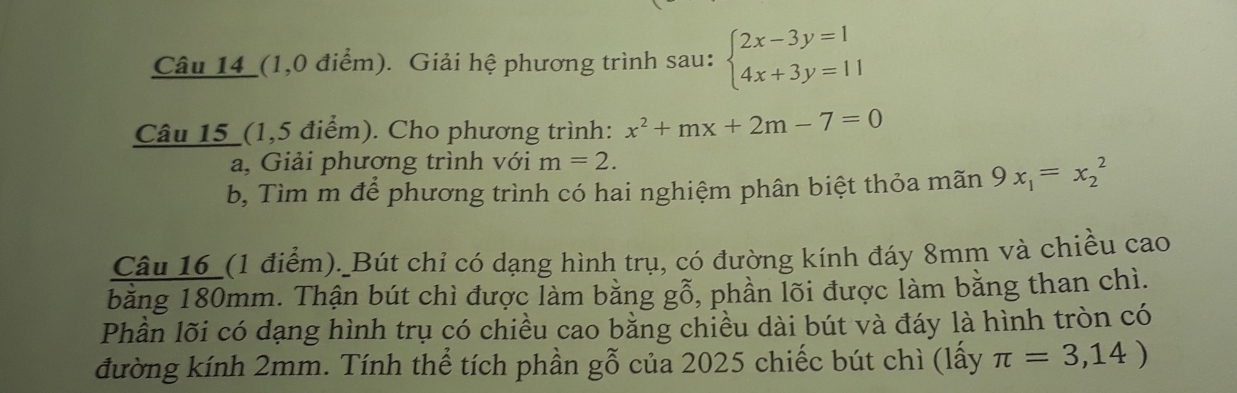 Câu 14_(1,0 điểm). Giải hệ phương trình sau: beginarrayl 2x-3y=1 4x+3y=11endarray.
Câu 15_(1,5 điểm). Cho phương trình: x^2+mx+2m-7=0
a, Giải phương trình với m=2. 
b, Tìm m để phương trình có hai nghiệm phân biệt thỏa mãn 9x_1=x_2^2
Câu 16_ (1 điểm). Bút chỉ có dạng hình trụ, có đường kính đáy 8mm và chiều cao 
bằng 180mm. Thận bút chì được làm bằng gỗ, phần lõi được làm bằng than chì. 
Phần lõi có dạng hình trụ có chiều cao bằng chiều dài bút và đáy là hình tròn có 
đường kính 2mm. Tính thể tích phần gỗ của 2025 chiếc bút chì (lấy π =3,14)