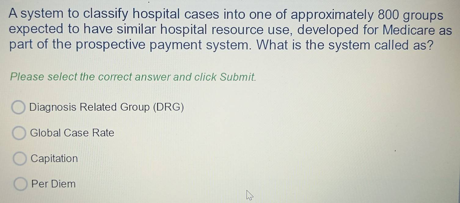 A system to classify hospital cases into one of approximately 800 groups
expected to have similar hospital resource use, developed for Medicare as
part of the prospective payment system. What is the system called as?
Please select the correct answer and click Submit.
Diagnosis Related Group (DRG)
Global Case Rate
Capitation
Per Diem