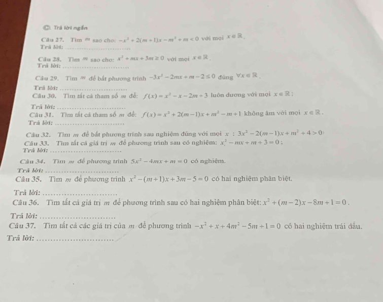 Trả lời ngắn
Câu 27. Tìm ' sao cho: -x^2+2(m+1)x-m^2+m<0</tex> với moi x ∈ G a
Trã lời:_
Câu 28. Tim ” sao cho: x^2+mx+3m≥ 0 với mọi x∈ R.
Trã lời:_
Câu 29. Tìm '' để bắt phương trình -3x^2-2mx+m-2≤ 0 đúng forall x∈ R.
Trã lời:_
Câu 30. Tìm tất cã tham số m để: f(x)=x^2-x-2m+3 luôn dương với mọi x∈ R
Trã lời:_
Câu 31. Tìm tất cả tham số m đề: f(x)=x^2+2(m-1)x+m^2-m+1 khōng âm với mọi x∈ R.
Trả lời:_
Câu 32. Tìm m để bất phương trình sau nghiệm đúng với mọi x:3x^2-2(m-1)x+m^2+4>0
Câu 33. Tìm tất cả giá trị m để phương trình sau có nghiệm: x^2-mx+m+3=0;
Trâ lời:_
Câu 34. Tìm m để phương trình 5x^2-4mx+m=0 có nghiệm.
Trã lời:_
Câu 35. Tìm m để phương trình x^2-(m+1)x+3m-5=0 có hai nghiệm phân biệt,
Trả lời:_
Câu 36. Tìm tất cả giá trị m để phương trình sau có hai nghiệm phân biệt: x^2+(m-2)x-8m+1=0.
Trã lời:_
Câu 37. Tìm tất cả các giá trị của m để phương trình -x^2+x+4m^2-5m+1=0 có hai nghiệm trái đấu.
Trả lời:_