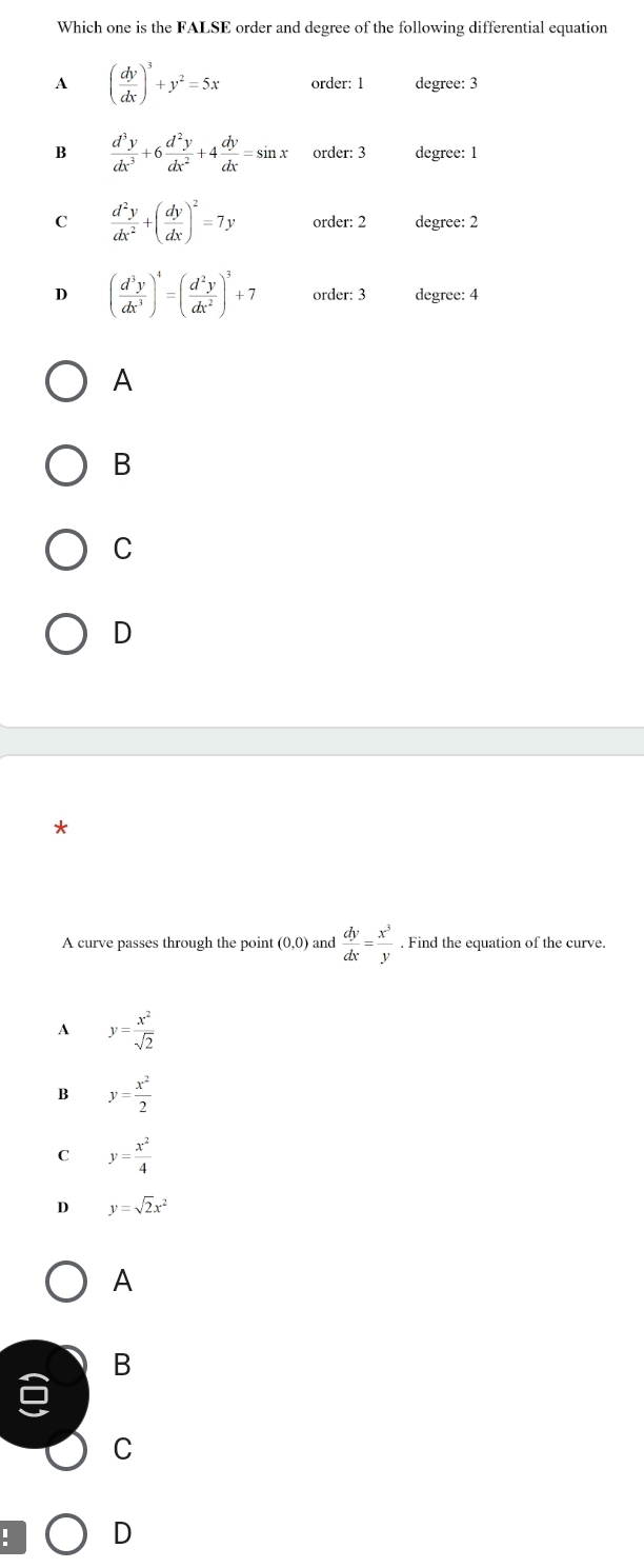 Which one is the FALSE order and degree of the following differential equation
A ( dy/dx )^3+y^2=5x order: 1 degree: 3
B  d^3y/dx^3 +6 d^2y/dx^2 +4 dy/dx =sin x order: 3 degree: 1
C  d^2y/dx^2 +( dy/dx )^2=7y order: 2 degree: 2
D ( d^3y/dx^3 )^4=( d^2y/dx^2 )^3+7 order: 3 degree: 4
A
B
C
D
A curve passes through the point (0,0) and  dy/dx = x^3/y . Find the equation of the curve.
A y= x^2/sqrt(2) 
B y= x^2/2 
C y= x^2/4 
D y=sqrt(2)x^2
A
B
C
: D