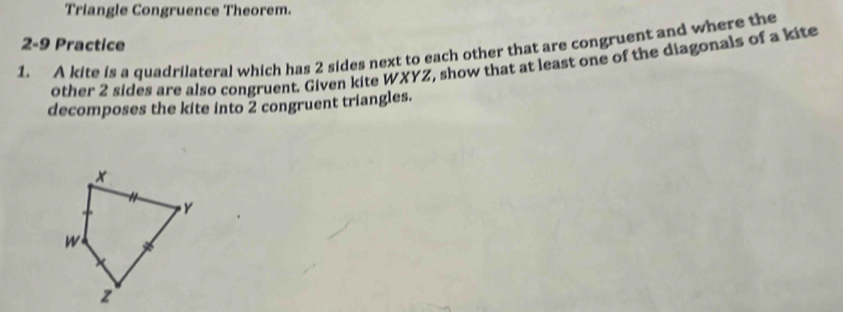 Triangle Congruence Theorem. 
2-9 Practice 
1. A kite is a quadrilateral which has 2 sides next to each other that are congruent and where the 
other 2 sides are also congruent. Given kite WXYZ, show that at least one of the diagonals of a kite 
decomposes the kite into 2 congruent triangles.