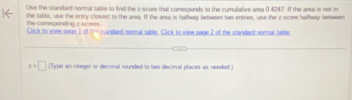 Use the standard normal table to find the z-score that corresponds to the cumulative area 0.4247. If the area is not in 
the table, use the entry closest to the area. If the area is halfway between two entries, use the z-score halfway between 
the corresponding z-scores . 
Click to view page 1 of the standard normal table, Click to view page 2 of the standard normal table.
z=□ (Type an integer or decimal rounded to two decimal places as needed.)