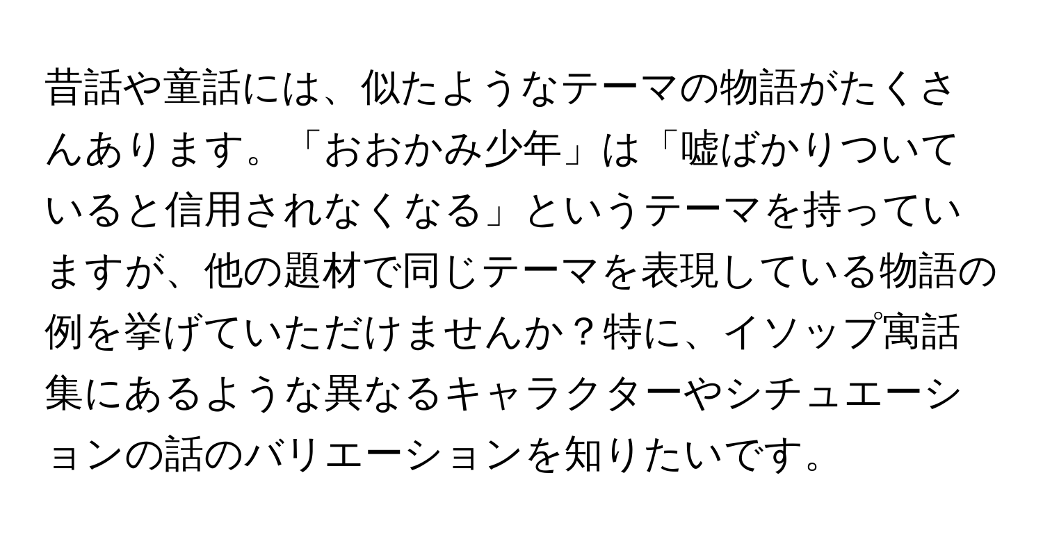 昔話や童話には、似たようなテーマの物語がたくさんあります。「おおかみ少年」は「嘘ばかりついていると信用されなくなる」というテーマを持っていますが、他の題材で同じテーマを表現している物語の例を挙げていただけませんか？特に、イソップ寓話集にあるような異なるキャラクターやシチュエーションの話のバリエーションを知りたいです。