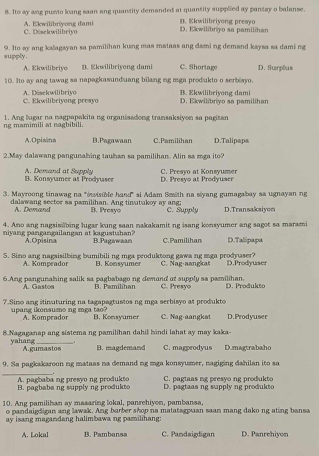 Ito ay ang punto kung saan ang quantity demanded at quantity supplied ay pantay o balanse.
A. Ekwilibriyong dami
B. Ekwilibriyong presyo
C. Disekwilibriyo
D. Ekwilibriyo sa pamilihan
9. Ito ay ang kalagayan sa pamilihan kung mas mataas ang dami ng demand kaysa sa dami ng
supply.
A. Ekwilibriyo B. Ekwilibriyong dami C. Shortage D. Surplus
10. Ito ay ang tawag sa napagkasunduang bilang ng mga produkto o serbisyo.
A. Disekwilibriyo B. Ekwilibriyong dami
C. Ekwilibriyong presyo D. Ekwilibriyo sa pamilihan
1. Ang lugar na nagpapakita ng organisadong transaksiyon sa pagitan
ng mamimili at nagbibili.
A.Opisina B.Pagawaan C.Pamilihan D.Talipapa
2.May dalawang pangunahing tauhan sa pamilihan. Alin sa mga ito?
A. Demand at Supply C. Presyo at Konsyumer
B. Konsyumer at Prodyuser D. Presyo at Prodyuser
3. Mayroong tinawag na “invisible hand” si Adam Smith na siyang gumagabay sa ugnayan ng
dalawang sector sa pamilihan. Ang tinutukoy ay ang;
A. Demand B. Presyo C. Supply D.Transaksiyon
4. Ano ang nagsisilbing lugar kung saan nakakamit ng isang konsyumer ang sagot sa marami
niyang pangangailangan at kagustuhan?
A.Opisina B.Pagawaan C.Pamilihan D.Talipapa
5. Sino ang nagsisilbing bumibili ng mga produktong gawa ng mga prodyuser?
A. Komprador B. Konsyumer C. Nag-aangkat D.Prodyuser
6.Ang pangunahing salik sa pagbabago ng demand at supply sa pamilihan.
A. Gastos B. Pamilihan C. Presyo D. Produkto
7.Sino ang itinuturing na tagapagtustos ng mga serbisyo at produkto
upang ikonsumo ng mga tao?
A. Komprador B. Konsyumer C. Nag-aangkat D.Prodyuser
8.Nagaganap ang sistema ng pamilihan dahil hindi lahat ay may kaka-
yahang_
A.gumastos B. magdemand C. magprodyus D.magtrabaho
9. Sa pagkakaroon ng mataas na demand ng mga konsyumer, nagiging dahilan ito sa
_.
A. pagbaba ng presyo ng produkto C. pagtaas ng presyo ng produkto
B. pagbaba ng supply ng produkto D. pagtaas ng supply ng produkto
10. Ang pamilihan ay maaaring lokal, panrehiyon, pambansa,
o pandaigdigan ang lawak. Ang barber shop na matatagpuan saan mang dako ng ating bansa
ay isang magandang halimbawa ng pamilihang:
A. Lokal B. Pambansa C. Pandaigdigan D. Panrehiyon