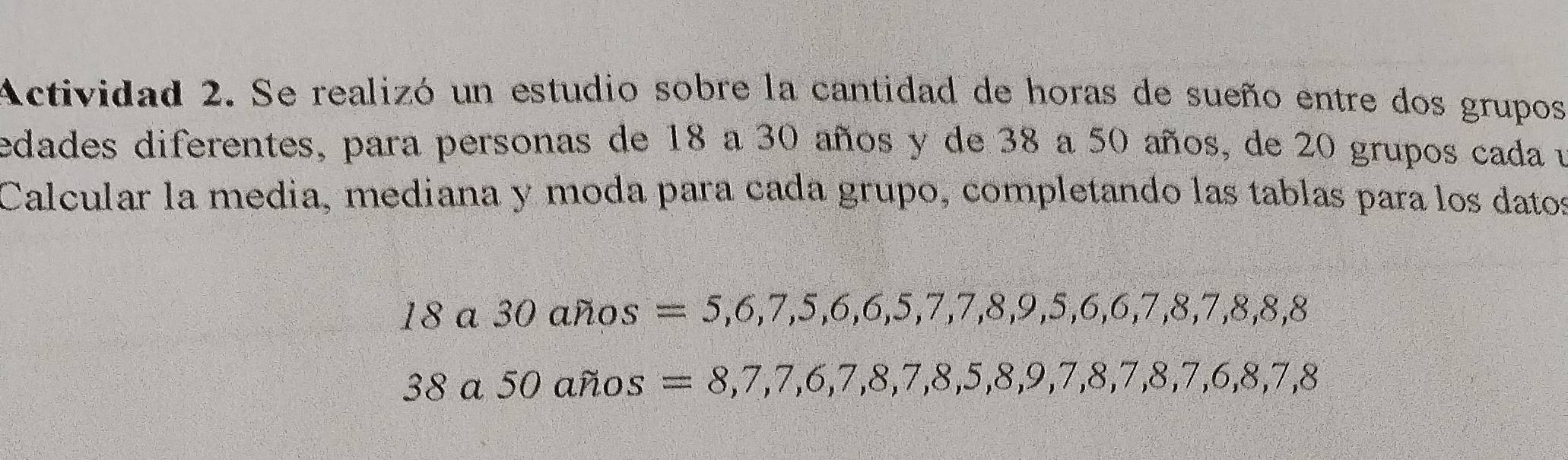 Actividad 2. Se realizó un estudio sobre la cantidad de horas de sueño entre dos grupos 
edades diferentes, para personas de 18 a 30 años y de 38 a 50 años, de 20 grupos cada u 
Calcular la media, mediana y moda para cada grupo, completando las tablas para los datos 
18a30ahos =5, 6, 7, 5, 6, 6, 5, 7, 7, 8, 9, 5, 6, 6, 7, 8, 7, 8, 8, 8, 8
38a50afios =8, 7, 7, 6, 7, 8, 7, 8, 5, 8, 9, 7, 8, 7, 8, 7, 6, 8, 7, 8