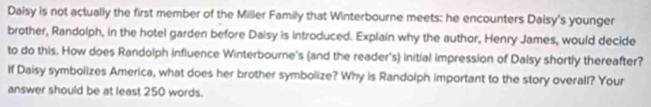 Daisy is not actually the first member of the Miller Family that Winterbourne meets: he encounters Dalsy's younger 
brother, Randolph, in the hotel garden before Daisy is introduced. Explain why the author, Henry James, would decide 
to do this. How does Randolph influence Winterbourne's (and the reader's) initial impression of Daisy shortly thereafter? 
If Daisy symbolizes America, what does her brother symbolize? Why is Randolph important to the story overall? Your 
answer should be at least 250 words.