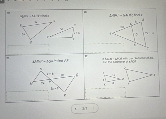 △ ABCsim △ ADE
△ QRSsim △ TUV find x ; find x
 
21. 22.
△ KLMsim △ PQR with a scale factar of 7-5
△ MNPsim △ QRP; find PR find the perimeter of △ PQR
N
x+8 28 ,0 
M 24 P
3x-9
R
i 3/3