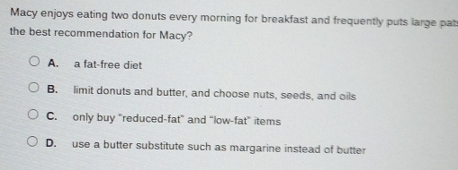 Macy enjoys eating two donuts every morning for breakfast and frequently puts large pat
the best recommendation for Macy?
A. a fat-free diet
B. limit donuts and butter, and choose nuts, seeds, and oils
C. only buy “reduced-fat” and “low-fat” items
D. use a butter substitute such as margarine instead of butter