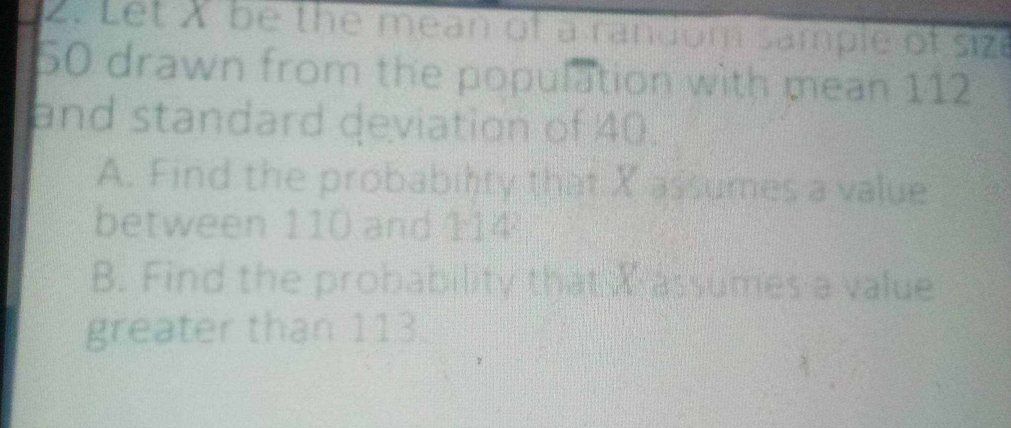 Let X be the mean of a random sample of size
50 drawn from the population with mean 112
and standard deviation of 40. 
A. Find the probability that X assumes a value 
between 110 and 114
B. Find the probability tham a assumes a value 
greater than 113.