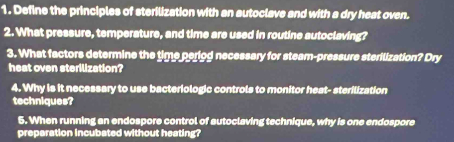 Define the principles of sterilization with an autoclave and with a dry heat oven. 
2. What pressure, temperature, and time are used in routine autoclaving? 
3. What factors determine the time periog necessary for steam-pressure sterilization? Dry 
heat oven sterilization? 
4. Why is it necessary to use bacteriologic controls to monitor heat- sterilization 
techniques? 
5. When running an endospore control of autoclaving technique, why is one endospore 
preparation incubated without heating?