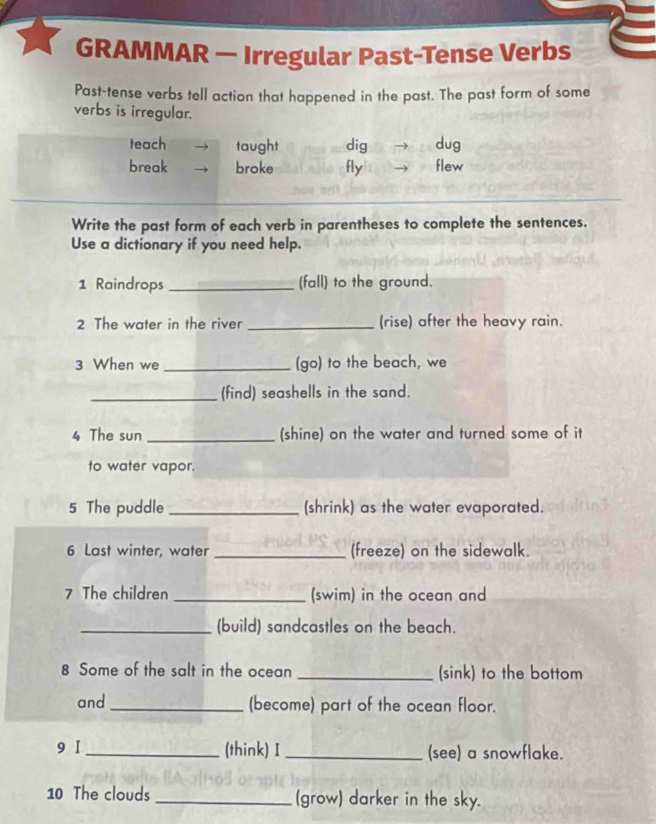 GRAMMAR — Irregular Past-Tense Verbs
Past-tense verbs tell action that happened in the past. The past form of some
verbs is irregular.
teach taught dig dug
break broke fly flew
Write the past form of each verb in parentheses to complete the sentences.
Use a dictionary if you need help.
1 Raindrops _(fall) to the ground.
2 The water in the river _(rise) after the heavy rain.
3 When we _(go) to the beach, we
_(find) seashells in the sand.
4 The sun _(shine) on the water and turned some of it
to water vapor.
5 The puddle _(shrink) as the water evaporated.
6 Last winter, water _(freeze) on the sidewalk.
7 The children _(swim) in the ocean and
_(build) sandcastles on the beach.
8 Some of the salt in the ocean _(sink) to the bottom
and _(become) part of the ocean floor.
9 I_ (think) I _(see) a snowflake.
10 The clouds _(grow) darker in the sky.