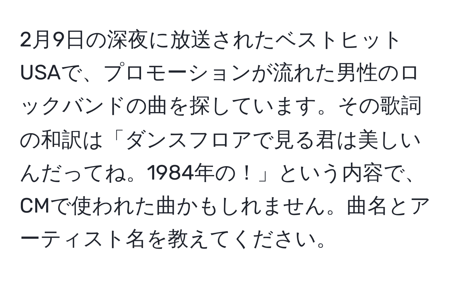 2月9日の深夜に放送されたベストヒットUSAで、プロモーションが流れた男性のロックバンドの曲を探しています。その歌詞の和訳は「ダンスフロアで見る君は美しいんだってね。1984年の！」という内容で、CMで使われた曲かもしれません。曲名とアーティスト名を教えてください。