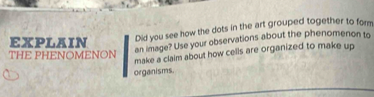 EXPLAIN Did you see how the dots in the art grouped together to form 
THE PHENOMENON 
an image? Use your observations about the phenomenon to 
make a claim about how cells are organized to make up 
organisms.