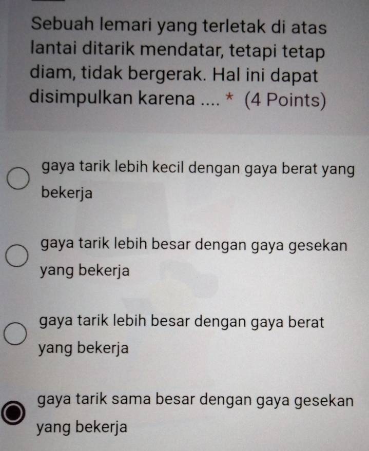 Sebuah lemari yang terletak di atas
lantai ditarik mendatar, tetapi tetap
diam, tidak bergerak. Hal ini dapat
disimpulkan karena .... * (4 Points)
gaya tarik lebih kecil dengan gaya berat yang
bekerja
gaya tarik lebih besar dengan gaya gesekan
yang bekerja
gaya tarik lebih besar dengan gaya berat
yang bekerja
gaya tarik sama besar dengan gaya gesekan
yang bekerja