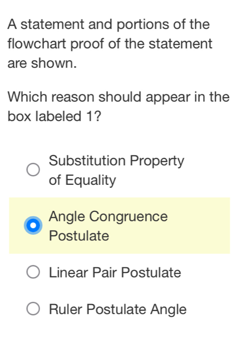 A statement and portions of the
flowchart proof of the statement
are shown.
Which reason should appear in the
box labeled 1?
Substitution Property
of Equality
Angle Congruence
Postulate
Linear Pair Postulate
Ruler Postulate Angle