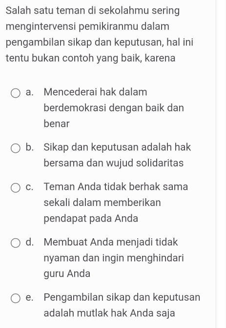 Salah satu teman di sekolahmu sering
mengintervensi pemikiranmu dalam
pengambilan sikap dan keputusan, hal ini
tentu bukan contoh yang baik, karena
a. Mencederai hak dalam
berdemokrasi dengan baik dan
benar
b. Sikap dan keputusan adalah hak
bersama dan wujud solidaritas
c. Teman Anda tidak berhak sama
sekali dalam memberikan
pendapat pada Anda
d. Membuat Anda menjadi tidak
nyaman dan ingin menghindari
guru Anda
e. Pengambilan sikap dan keputusan
adalah mutlak hak Anda saja