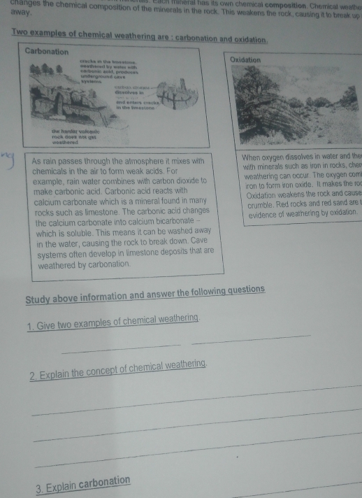 a ch mineral has its own chemical composition. Chemical weathe 
changes the chemical composition of the minerals in the rock. This weakens the rock, causing it to break up 
away . 
Two examples of chemical weathering are : carbonand oxidation. 
As rain passes through the atmosphere it mixes withWhen oxygen dissolves in water and the 
chemicals in the air to form weak acids. For with minerals such as iron in rocks, cher 
example, rain water combines with carbon dioxide toweathering can occur. The oxygen com 
make carbonic acid. Carbonic acid reacts with iron to form iron oxide. It makes the r 
calcium carbonate which is a mineral found in many Oxidation weakens the rock and cause 
rocks such as limestone. The carbonic acid changes crumble. Red rocks and red sand are 
the calcium carbonate into calcium bicarbonate --on. 
which is soluble. This means it can be washed away 
in the water, causing the rock to break down. Cave 
systems often develop in limestone deposits that are 
weathered by carbonation. 
Study above information and answer the following questions 
_ 
1. Give two examples of chemical weathering. 
_ 
_ 
2. Explain the concept of chemical weathering. 
_ 
_ 
_ 
3. Explain carbonation